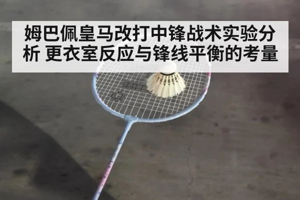 姆巴佩皇马改打中锋战术实验分析 更衣室反应与锋线平衡的考量